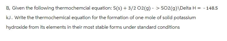 B, Given the following thermochemcial equation: S(s) + 3/2 O2(g) -> SO2(g)\Delta H = -148.5
kJ. Write the thermochemical equation for the formation of one mole of solid potassium
hydroxide from its elements in their most stable forms under standard conditions