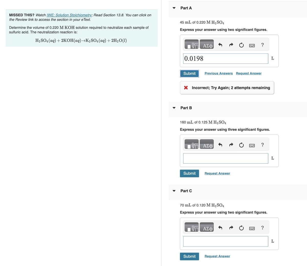 MISSED THIS? Watch IWE: Solution Stoichiometry; Read Section 13.8. You can click on
the Review link to access the section in your e Text.
Determine the volume of 0.220 M KOH solution required to neutralize each sample of
sulfuric acid. The neutralization reaction is:
H₂SO4 (aq) + 2KOH(aq) →K₂SO4 (aq) + 2H₂O(l)
▼
Part A
45 mL of 0.220 M H₂SO4
Express your answer using two significant figures.
ΠΑΣΦ
0.0198
Submit Previous Answers Request Answer
X Incorrect; Try Again; 2 attempts remaining
Part B
160 mL of 0.125 M H₂SO4
Express your answer using three significant figures.
Submit
Part C
ΑΣΦ
?
Request Answer
Submit
17 ΑΣΦ
70 mL of 0.120 M H₂SO4
Express your answer using two significant figures.
Request Answer
?
?
L
L
L