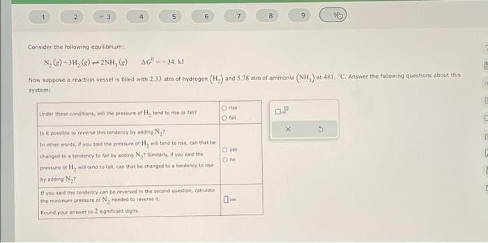 4
puk
5
6
Under these conditions, will the pressure of H, tend to rise or fall?
Is it possible to reverse this tendency by adding N₂?
In other words, if you said the pressure of H₂ will tend to rise, can that be
changed to a tendency to fall by adding N₂? Similarly, if you said the
pressure of H, will tend to fall, can that be changed to a tendency to rise
by adding N₂?
If you said the tendency can be reversed in the second question, calculate
the minimum pressure of N₂ needed to reverse t
Round your answer to 2 significant digits
Consider the following equilibrium:
N₂(g) + 3H₂(g) 2NH, (g)
AG=-34, KJ
Now suppose a reaction vessel is filled with 2.33 atm of hydrogen (H₂) and 5.78 atm of ammonia (NH,) at 481. "C. Answer the following questions about this
system:
Orise
O fall
7
O yes
Ono
A
0
8
9
0.²
10
E
On
C
C
0
G
E