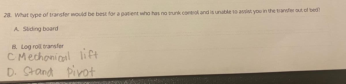 28. What type of transfer would be best for a patient who has no trunk control and is unable to assist you in the transfer out of bed?
A. Sliding board
B. Log roll transfer
CMechanical lift
D. Stand
Pirot
