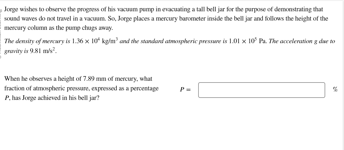 0 Jorge wishes to observe the progress of his vacuum pump in evacuating a tall bell jar for the purpose of demonstrating that
sound waves do not travel in a vacuum. So, Jorge places a mercury barometer inside the bell jar and follows the height of the
mercury column as the pump chugs away.
The density of mercury is 1.36 × 104 kg/m³ and the standard atmospheric pressure is 1.01 × 105 Pa. The acceleration g due to
gravity is 9.81 m/s².
When he observes a height of 7.89 mm of mercury, what
fraction of atmospheric pressure, expressed as a percentage
P, has Jorge achieved in his bell jar?
P =
%