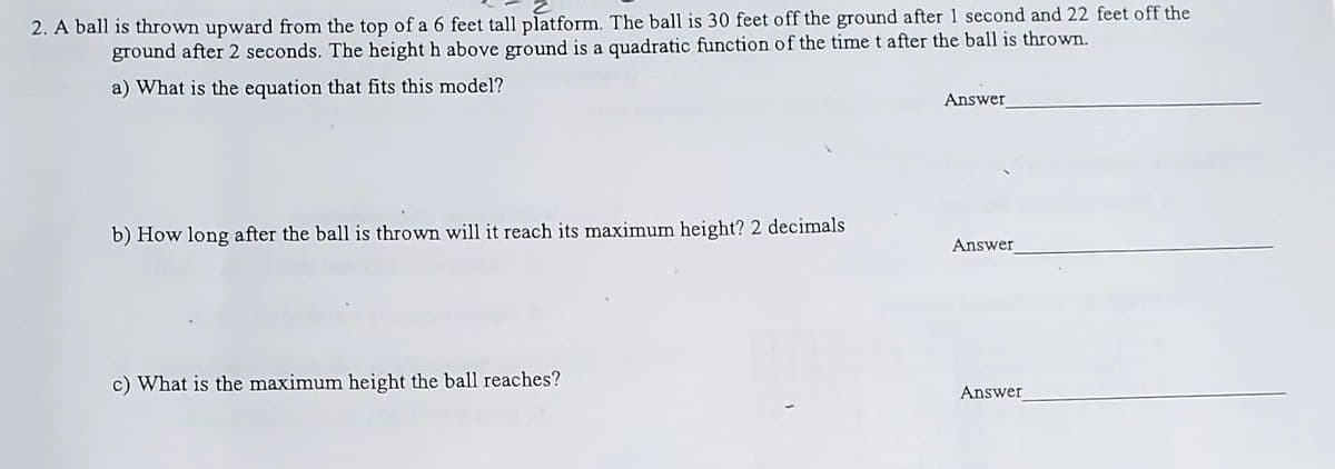 2
2. A ball is thrown upward from the top of a 6 feet tall platform. The ball is 30 feet off the ground after 1 second and 22 feet off the
ground after 2 seconds. The height h above ground is a quadratic function of the time t after the ball is thrown.
a) What is the equation that fits this model?
b) How long after the ball is thrown will it reach its maximum height? 2 decimals
c) What is the maximum height the ball reaches?
Answer
Answer
Answer