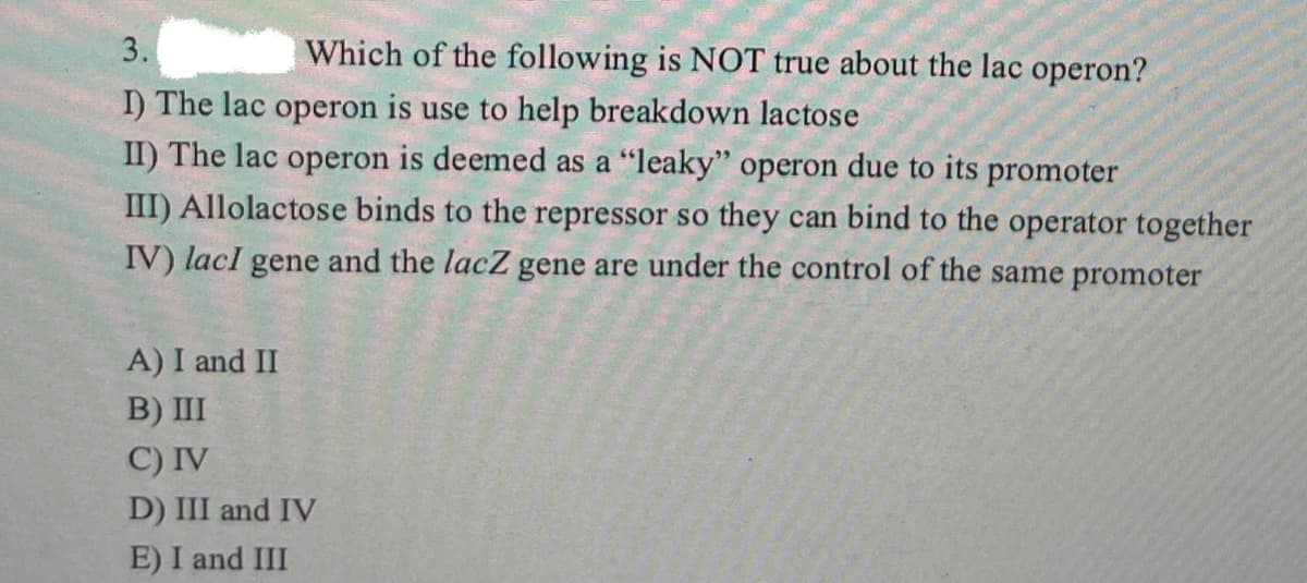 3.
Which of the following is NOT true about the lac operon?
I) The lac operon is use to help breakdown lactose
II) The lac operon is deemed as a "leaky" operon due to its promoter
III) Allolactose binds to the repressor so they can bind to the operator together
IV) lacI gene and the lacZ gene are under the control of the same promoter
A) I and II
B) III
C) IV
D) III and IV
E) I and III
