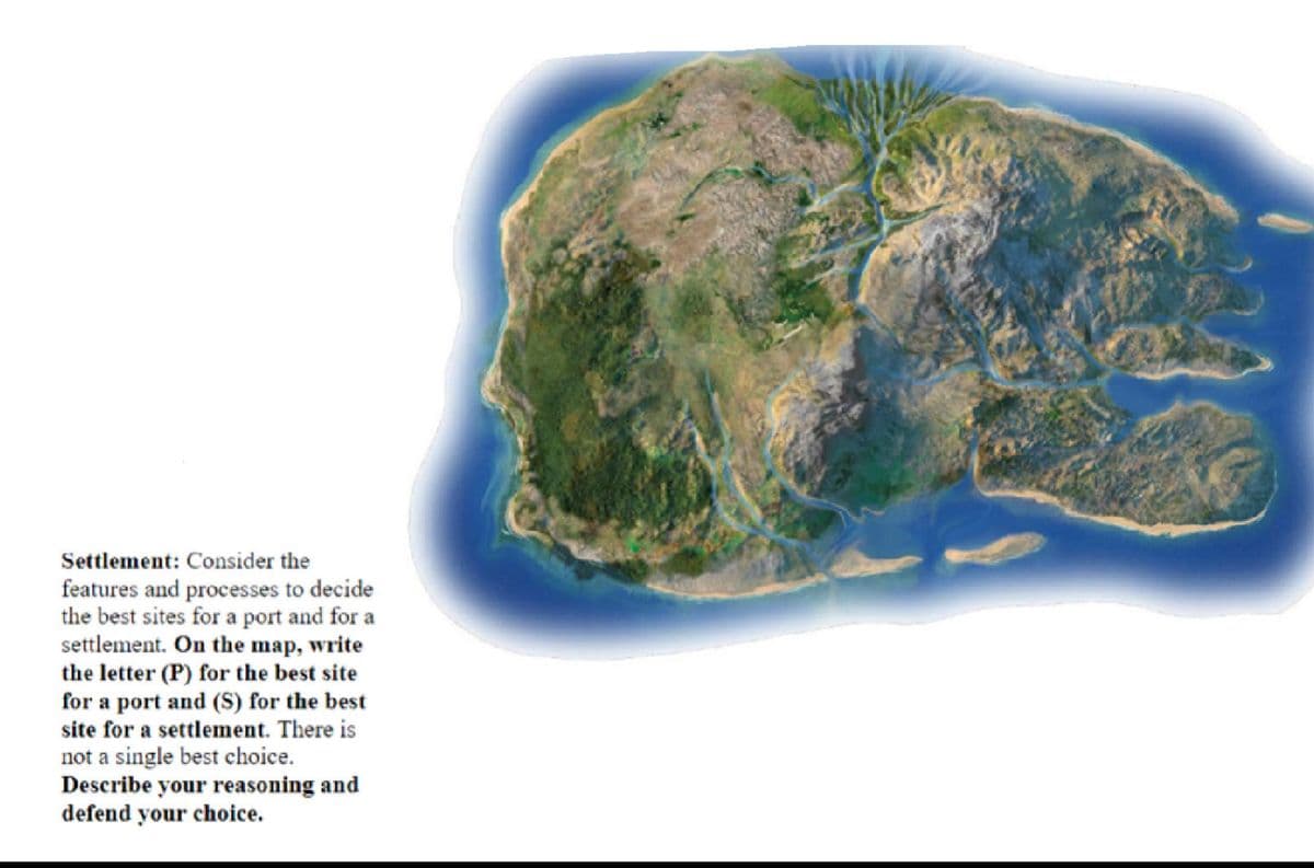 Settlement: Consider the
features and processes to decide
the best sites for a port and for a
settlement. On the map, write
the letter (P) for the best site
for a port and (S) for the best
site for a settlement. There is
not a single best choice.
Describe your reasoning and
defend your choice.