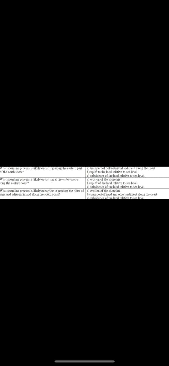 What shoreline process is likely occurring along the eastern part a) transport of delta-derived sediment along the coast
of the north shore?
b) uplift to the land relative to sea level
c) subsidence of the land relative to sea level
a) erosion of the shoreline
b) uplift of the land relative to sea level
c) subsidence of the land relative to sea level
What shoreline process is likely occurring at the embayments
long the eastern coast?
What shoreline process is likely occurring to produce the ridge of a) erosion of the shoreline
sand and adjacent island along the south coast?
b) transport of sand and other sediment along the coast
c) subsidence of the land relative to sea level
