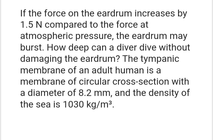 If the force on the eardrum increases by
1.5 N compared to the force at
atmospheric pressure, the eardrum may
burst. How deep can a diver dive without
damaging the eardrum? The tympanic
membrane of an adult human is a
membrane of circular cross-section with
a diameter of 8.2 mm, and the density of
the sea is 1030 kg/m³.