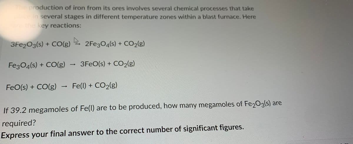 The production of iron from its ores involves several chemical processes that take
place in several stages in different temperature zones within a blast furnace. Here
are the key reactions:
A
3Fe2O3(s) + CO(g) 2Fe3O4(s) + CO₂(g)
Fe3O4(s) + CO(g)
->
3FeO(s) + CO₂(g)
FeO(s) + CO(g) Fe(l) + CO₂(g)
If 39.2 megamoles of Fe(l) are to be produced, how many megamoles of Fe2O3(s) are
required?
Express your final answer to the correct number of significant figures.