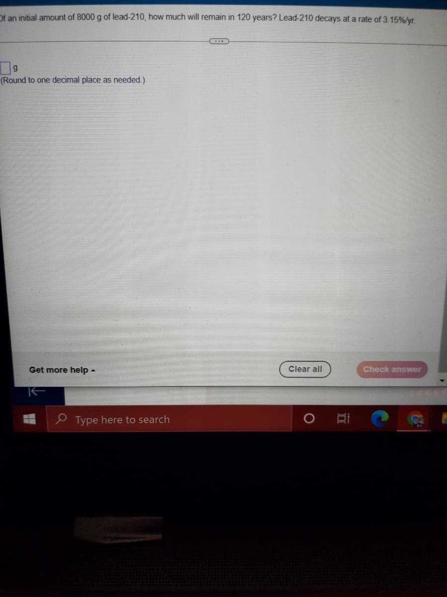 Of an initial amount of 8000 g of lead-210, how much will remain in 120 years? Lead-210 decays at a rate of 3.15%/yr.
(Round to one decimal place as needed.)
Get more help -
Clear all
Check answer
e Type here to search
