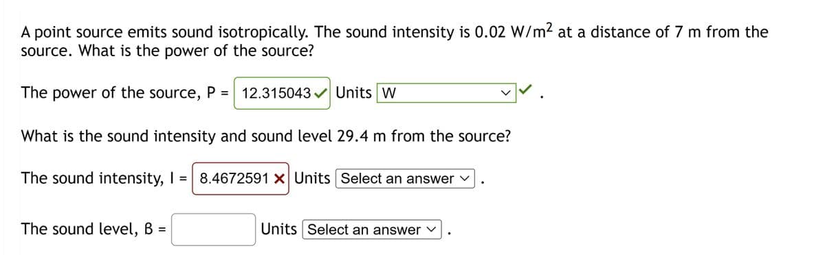 A point source emits sound isotropically. The sound intensity is 0.02 W/m² at a distance of 7 m from the
source. What is the power of the source?
The power of the source, P = 12.315043✓✔ Units W
What is the sound intensity and sound level 29.4 m from the source?
The sound intensity, I = 8.4672591 X Units Select an answer ✓
The sound level, B =
✓✓.
Units Select an answer
