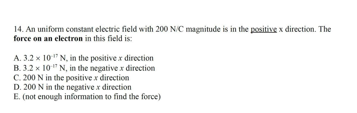 14. An uniform constant electric field with 200 N/C magnitude is in the positive x direction. The
force on an electron in this field is:
A. 3.2 × 10-¹7 N, in the positive x direction
B. 3.2 × 10-¹7 N, in the negative x direction
C. 200 N in the positive x direction
D. 200 N in the negative x direction
E. (not enough information to find the force)