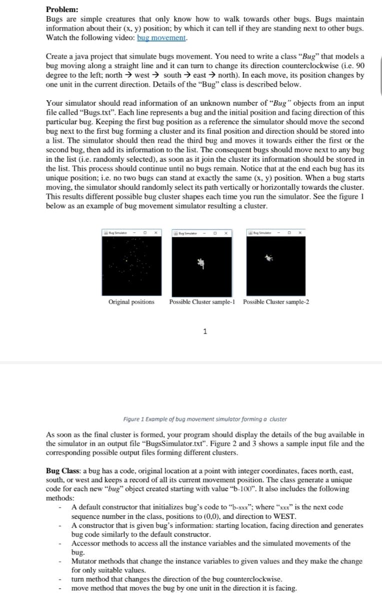 Problem:
Bugs are simple creatures that only know how to walk towards other bugs. Bugs maintain
information about their (x, y) position; by which it can tell if they are standing next to other bugs.
Watch the following video: bug movement.
Create a java project that simulate bugs movement. You need to write a class "Bug" that models a
bug moving along a straight line and it can turn to change its direction counterclockwise (i.e. 90
degree to the left; north → west → south → east → north). In each move, its position changes by
one unit in the current direction. Details of the “Bug" class is described below.
Your simulator should read information of an unknown number of “Bug" objects from an input
file called “Bugs.txt". Each line represents a bug and the initial position and facing direction of this
particular bug. Keeping the first bug position as a reference the simulator should move the second
bug next to the first bug forming a cluster and its final position and direction should be stored into
a list. The simulator should then read the third bug and moves it towards either the first or the
second bug, then add its information to the list. The consequent bugs should move next to any bug
in the list (i.e. randomly selected), as soon as it join the cluster its information should be stored in
the list. This process should continue until no bugs remain. Notice that at the end each bug has its
unique position; i.e. no two bugs can stand at exactly the same (x, y) position. When a bug starts
moving, the simulator should randomly select its path vertically or horizontally towards the cluster.
This results different possible bug cluster shapes each time you run the simulator. See the figure 1
below as an example of bug movement simulator resulting a cluster.
g Simulator
Bug Simulator
Original positions
Possible Cluster sample-1
Possible Cluster sample-2
1
Figure 1 Example of bug movement simulator forming a cluster
As soon as the final cluster is formed, your program should display the details of the bug available in
the simulator in an output file “BugsSimulator.txt". Figure 2 and 3 shows a sample input file and the
corresponding possible output files forming different clusters.
Bug Class: a bug has a code, original location at a point with integer coordinates, faces north, east,
south, or west and keeps a record of all its current movement position. The class generate a unique
code for each new “bug" object created starting with value “b-I00". It also includes the following
methods:
A default constructor that initializes bug's code to "b-xxx"; where “xxx" is the next code
sequence number in the class, positions to (0,0), and direction to WEST.
A constructor that is given bug's information: starting location, facing direction and generates
bug code similarly to the default constructor.
Accessor methods to access all the instance variables and the simulated movements of the
bug.
Mutator methods that change the instance variables to given values and they make the change
for only suitable values.
turn method that changes the direction of the bug counterclockwise.
move method that moves the bug by one unit in the direction it is facing.
