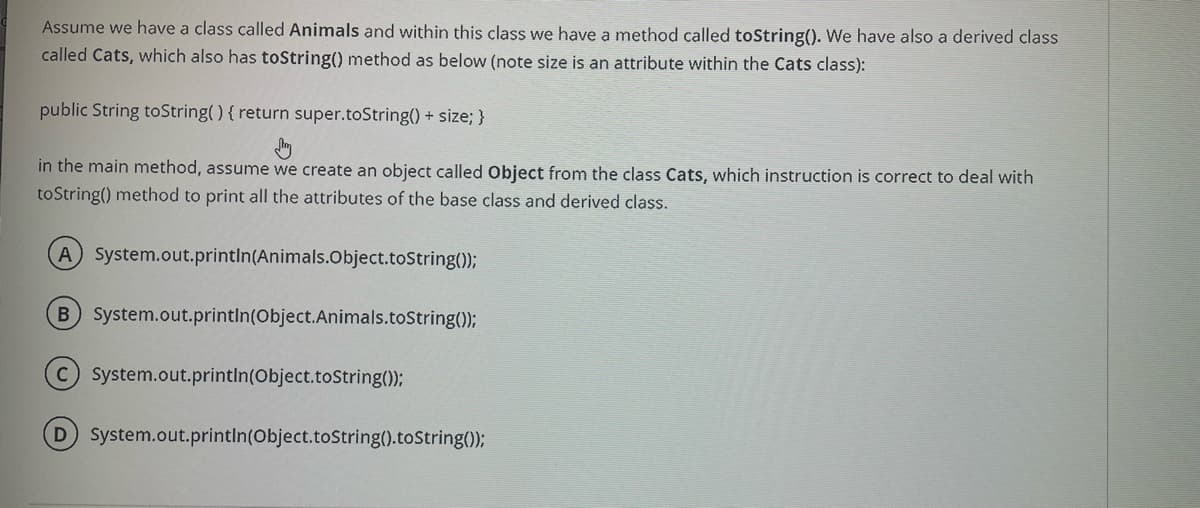Assume we have a class called Animals and within this class we have a method called toString(). We have also a derived class
called Cats, which also has toString() method as below (note size is an attribute within the Cats class):
public String toString() { return super.toString() + size; }
in the main method, assume we create an object called Object from the class Cats, which instruction is correct to deal with
toString() method to print all the attributes of the base class and derived class.
A System.out.printIn(Animals.Object.toString());
B System.out.println(Object.Animals.toString());
System.out.printIn(Object.toString());
D System.out.println(Object.toString().toString();

