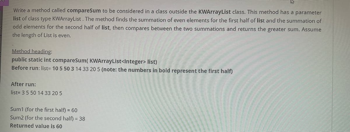 Write a method called compareSum to be considered in a class outside the KWArrayList class. This method has a parameter
list of class type KWArrayList. The method finds the summation of even elements for the first half of list and the summation of
odd elements for the second half of list, then compares between the two summations and returns the greater sum. Assume
the length of List is even.
Method heading:
public static int compareSum( KWArrayList<Integer> list)
Before run: list3 10 5 50 3 14 33 20 5 (note: the numbers in bold represent the first half)
After run:
list= 35 50 14 33 20 5
Sum1 (for the first half) = 60
Sum2 (for the second half) = 38
Returned value is 60
