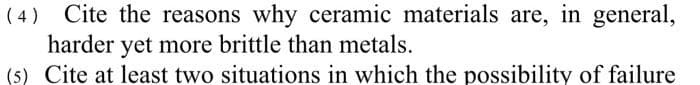 ( 4)
Cite the reasons why ceramic materials are, in general,
harder yet more brittle than metals.
(5) Cite at least two situations in which the possibility of failure
