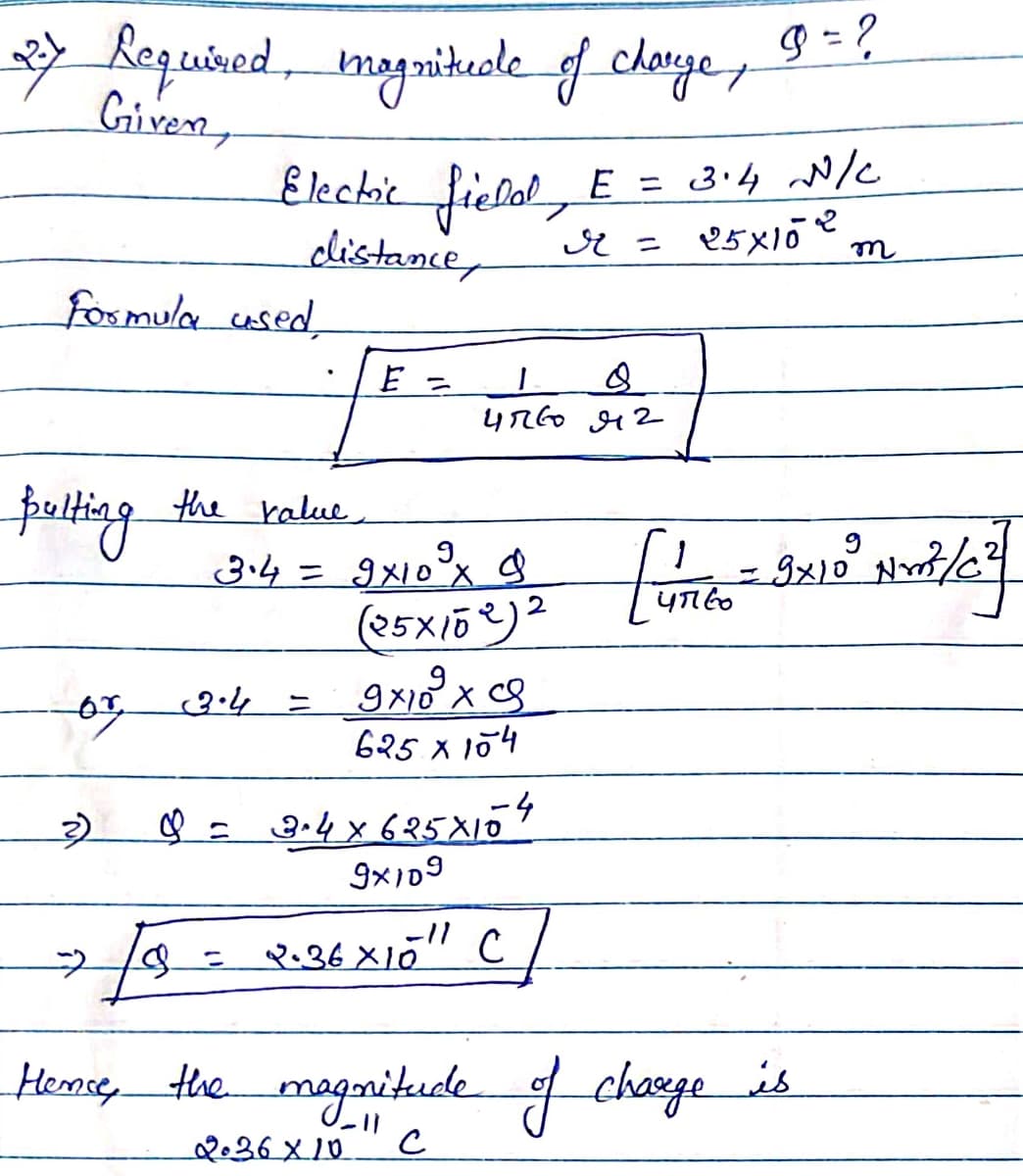 2.7
Required, magnitude of charge, 9=?
Given,
Electric field, E = 3.4 N/C
Formula used,
distance,
Bulting the value.
E =
r =
4760 42
3.4 = 9x10° x $
(25×102)2
9x109x9
625 x 104
or 3.4
=
3)
♡ = 3.4×625×154
25×102
т
=
9x10³ Nrt/c²
47160
9x109
18 = 2.36 × 10" C
Hence, the magnitude of charge is
2.36×10
с