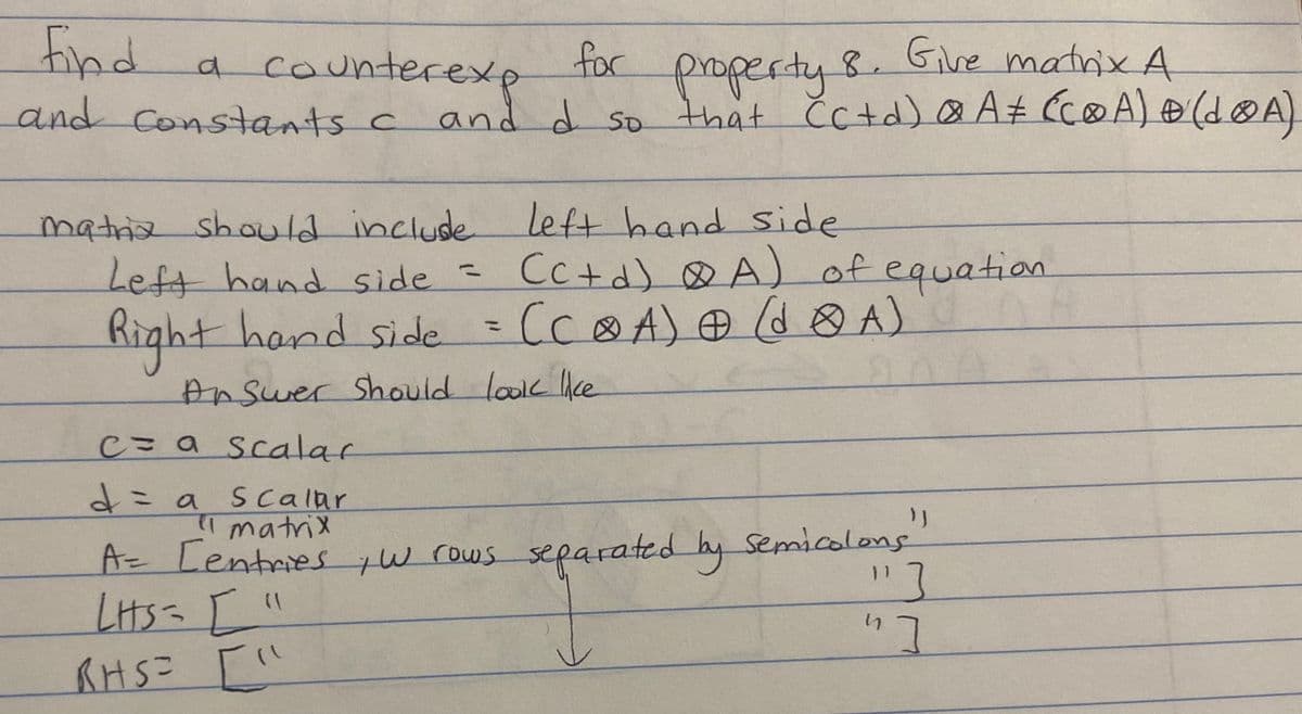 for
Give matrix A
a counterexp
find
and constants c and d so that Cc+d) @ A# (C@A) + (LOA)
property
8.
matria should include left hand side
Left hand side = (C+d) A) of equation.
Right hand side = (CⓇA) @ (dA)
Answer should look like
20
C= a scalar
d = a
Scalar
}}
el matrix
A= Centries, w rows separated by semicolons
LHS = ["
RHS = ["
"]
"]