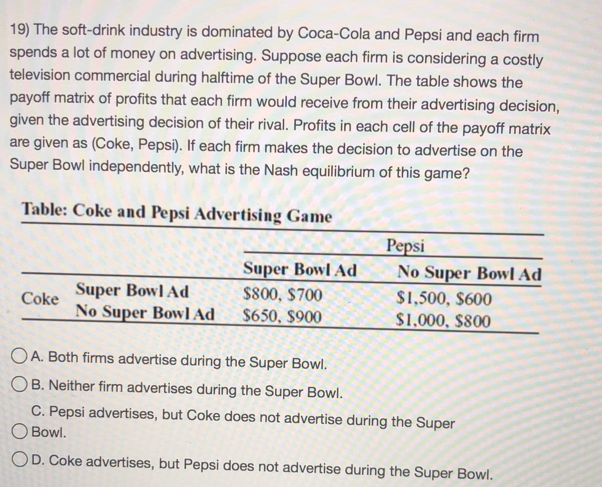 19) The soft-drink industry is dominated by Coca-Cola and Pepsi and each firm
spends a lot of money on advertising. Suppose each firm is considering a costly
television commercial during halftime of the Super Bowl. The table shows the
payoff matrix of profits that each firm would receive from their advertising decision,
given the advertising decision of their rival. Profits in each cell of the payoff matrix
are given as (Coke, Pepsi). If each firm makes the decision to advertise on the
Super Bowl independently, what is the Nash equilibrium of this game?
Table: Coke and Pepsi Advertising Game
Pepsi
Super Bowl Ad
No Super Bowl Ad
Super Bowl Ad
No Super Bowl Ad
$800, $700
$1,500, $600
Coke
$650, $900
$1,000, $800
O A. Both firms advertise during the Super Bowl.
O B. Neither firm advertises during the Super Bowl.
C. Pepsi advertises, but Coke does not advertise during the Super
O Bowl.
OD. Coke advertises, but Pepsi does not advertise during the Super Bowl.
