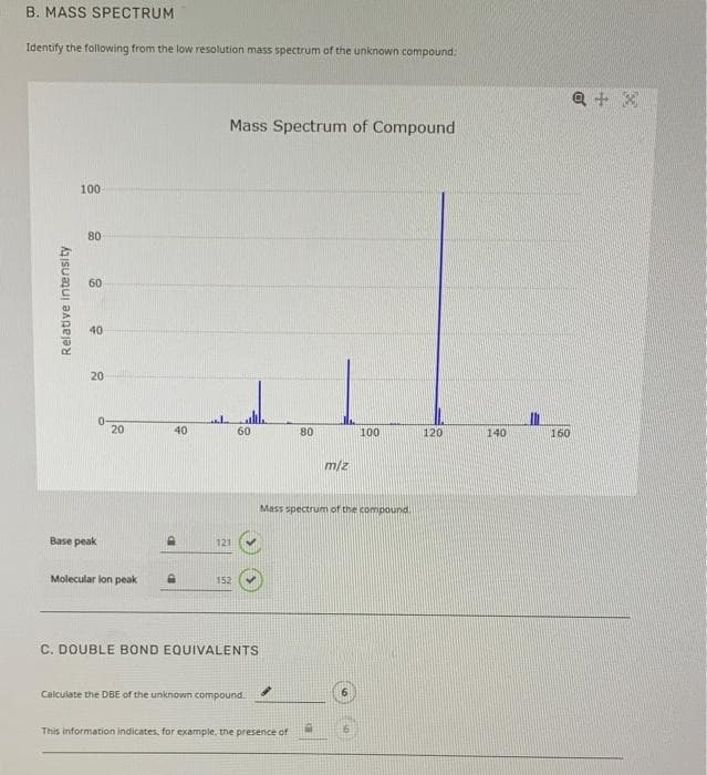 B. MASS SPECTRUM
Identify the following from the low resolution mass spectrum of the unknown compound:
100
Relative intensity
LT.
80
80
60
40
20
Base peak
0
20
Molecular lon peak
40
Mass Spectrum of Compound
P
121
152
60
C. DOUBLE BOND EQUIVALENTS
Calculate the DBE of the unknown compound.
m/z
This information indicates, for example, the presence of
100
Mass spectrum of the compound.
120
140
160
a + x