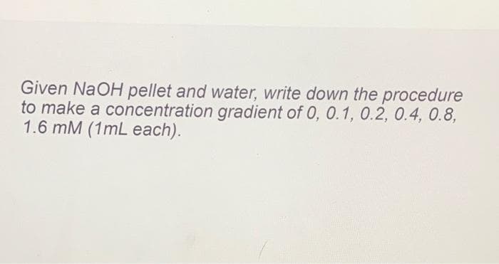 Given NaOH pellet and water, write down the procedure
to make a concentration gradient of 0, 0.1, 0.2, 0.4, 0.8,
1.6 mM (1mL each).