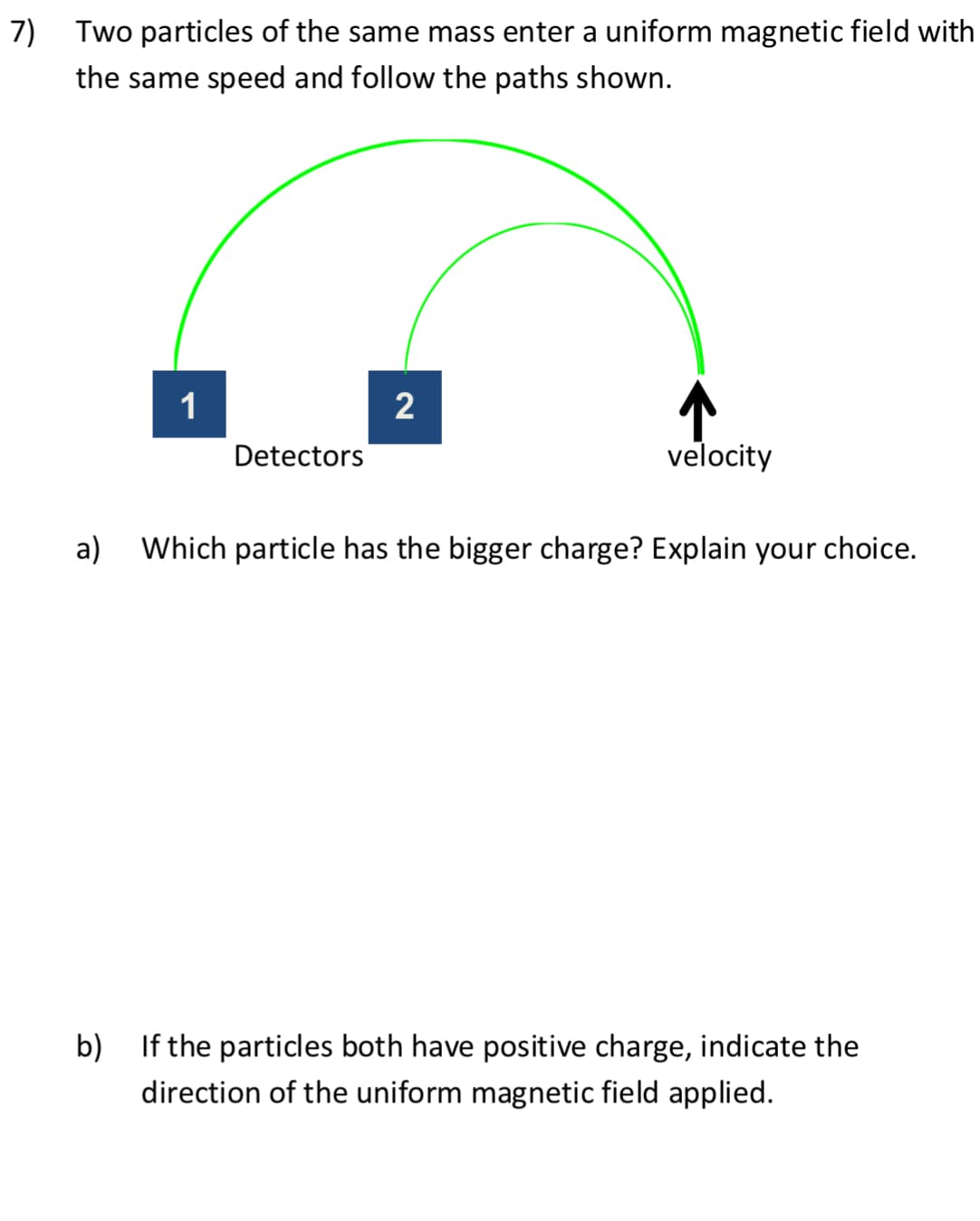 7)
Two particles of the same mass enter a uniform magnetic field with
the same speed and follow the paths shown.
a)
1
Detectors
2
↑
velocity
Which particle has the bigger charge? Explain your choice.
b) If the particles both have positive charge, indicate the
direction of the uniform magnetic field applied.
