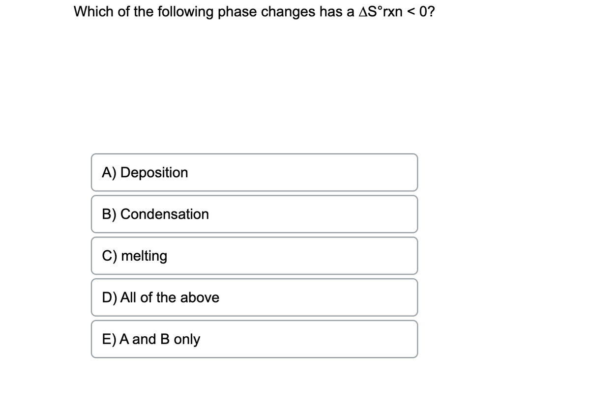 Which of the following phase changes has a AS°rxn < 0?
A) Deposition
B) Condensation
C) melting
D) All of the above
E) A and B only