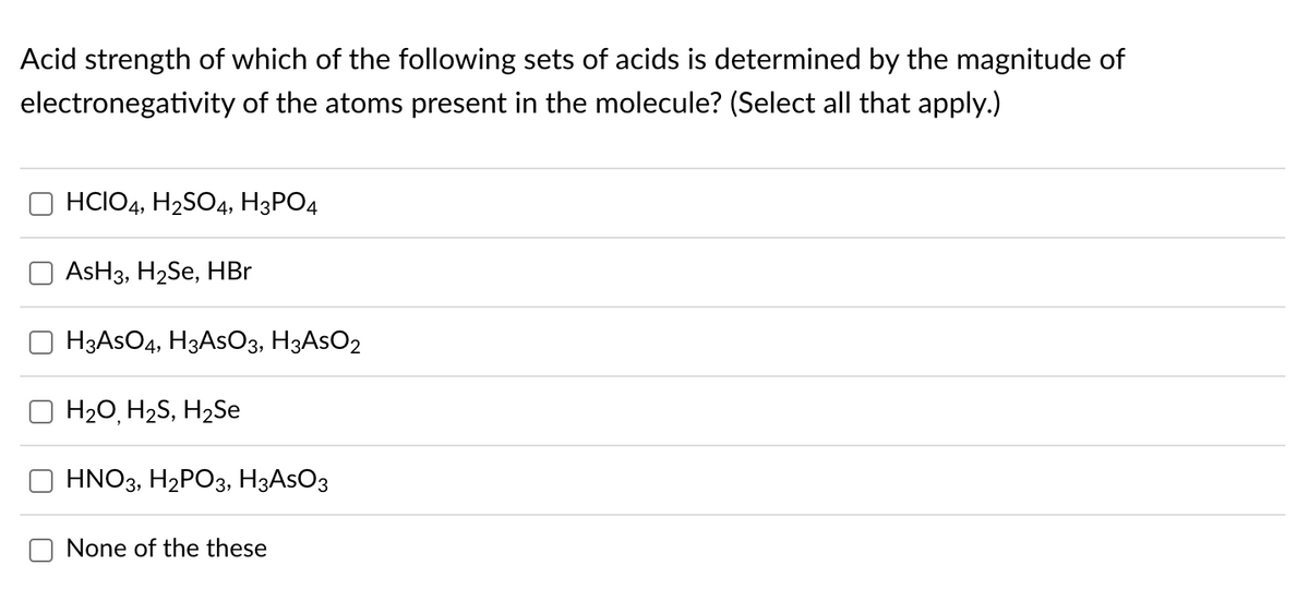 Acid strength of which of the following sets of acids is determined by the magnitude of
electronegativity of the atoms present in the molecule? (Select all that apply.)
T
HCIO4, H₂SO4, H3PO4
AsH3, H₂Se, HBr
H3AsO4, H3ASO3, H3ASO2
H2O, H2S, H2Se
HNO3, H₂PO3, H3ASO3
None of the these