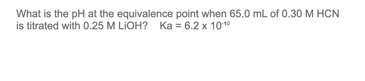 What is the pH at the equivalence point when 65.0 mL of 0.30 M HCN
is titrated with 0.25 M LiOH? Ka = 6.2 x 10-1⁰