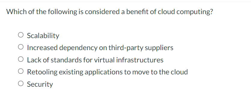Which of the following is considered a benefit of cloud computing?
O Scalability
O Increased dependency on third-party suppliers
O Lack of standards for virtual infrastructures
O Retooling existing applications to move to the cloud
O Security
