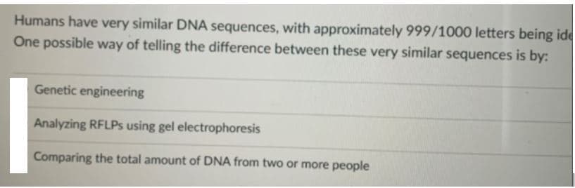 Humans have very similar DNA sequences, with approximately 999/1000 letters being ide
One possible way of telling the difference between these very similar sequences is by:
Genetic engineering
Analyzing RFLPS using gel electrophoresis
Comparing the total amount of DNA from two or more people
