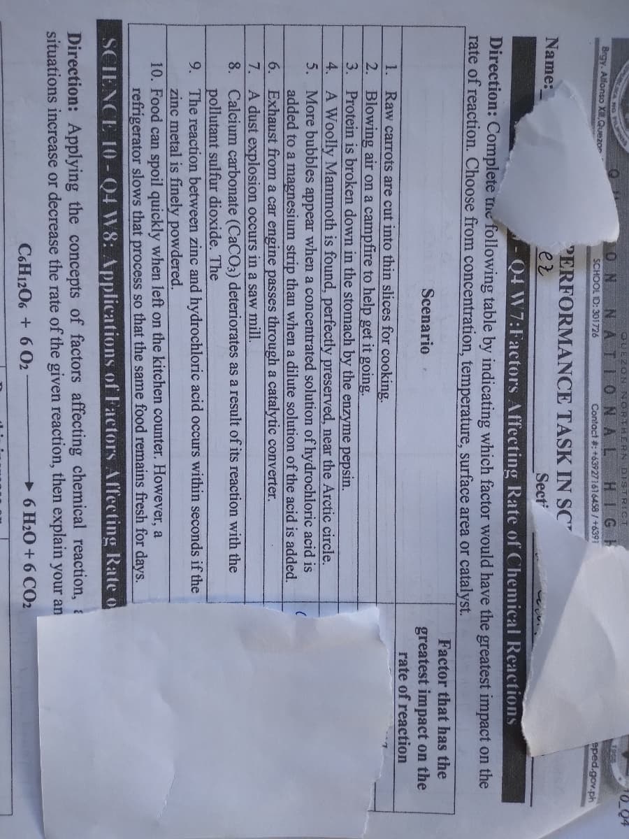 OUEZON NORTHERN DISTRICT
10_04
1968
ON NATIONAL HIGH
SCHOOL ID: 301726
NG
Brgy. Alfonso XQuezor
Contact #: +639271616458 / +6391
eped.gov.ph
PERFORMANCE TASK IN SC"
ez
Name:
Sect
Q4 W7:Factors Affecting Rate of Chemical Reactions
Direction: Complete the following table by indicating which factor would have the greatest impact on the
rate of reaction. Choose from concentration, temperature, surface area or catalyst.
Factor that has the
Scenario
greatest impact on the
rate of reaction
1. Raw carrots are cut into thin slices for cooking.
2. Blowing air on a campfire to help get it going.
3. Protein is broken down in the stomach by the enzyme pepsin.
4. A Woolly Mammoth is found, perfectly preserved, near the Arctic circle.
5. More bubbles appear when a concentrated solution of hydrochloric acid is
added to a magnesium strip than when a dilute solution of the acid is added.
6. Exhaust from a car engine passes through a catalytic converter.
7. A dust explosion occurs in a saw mill.
8. Calcium carbonate (CACO3) deteriorates as a result of its reaction with the
pollutant sulfur dioxide. The
9. The reaction between zinc and hydrochloric acid occurs within seconds if the
zinc metal is finely powdered.
10. Food can spoil quickly when left on the kitchen counter. However, a
refrigerator slows that process so that the same food remains fresh for days.
SCIENCE 10 - Q4 W8: Applications of Factors Affecting Rate o
Direction: Applying the concepts of factors affecting chemical reaction, a
situations increase or decrease the rate of the given reaction, then explain your an
6 H2O+ 6 CO2
C6H1206 + 6 02
