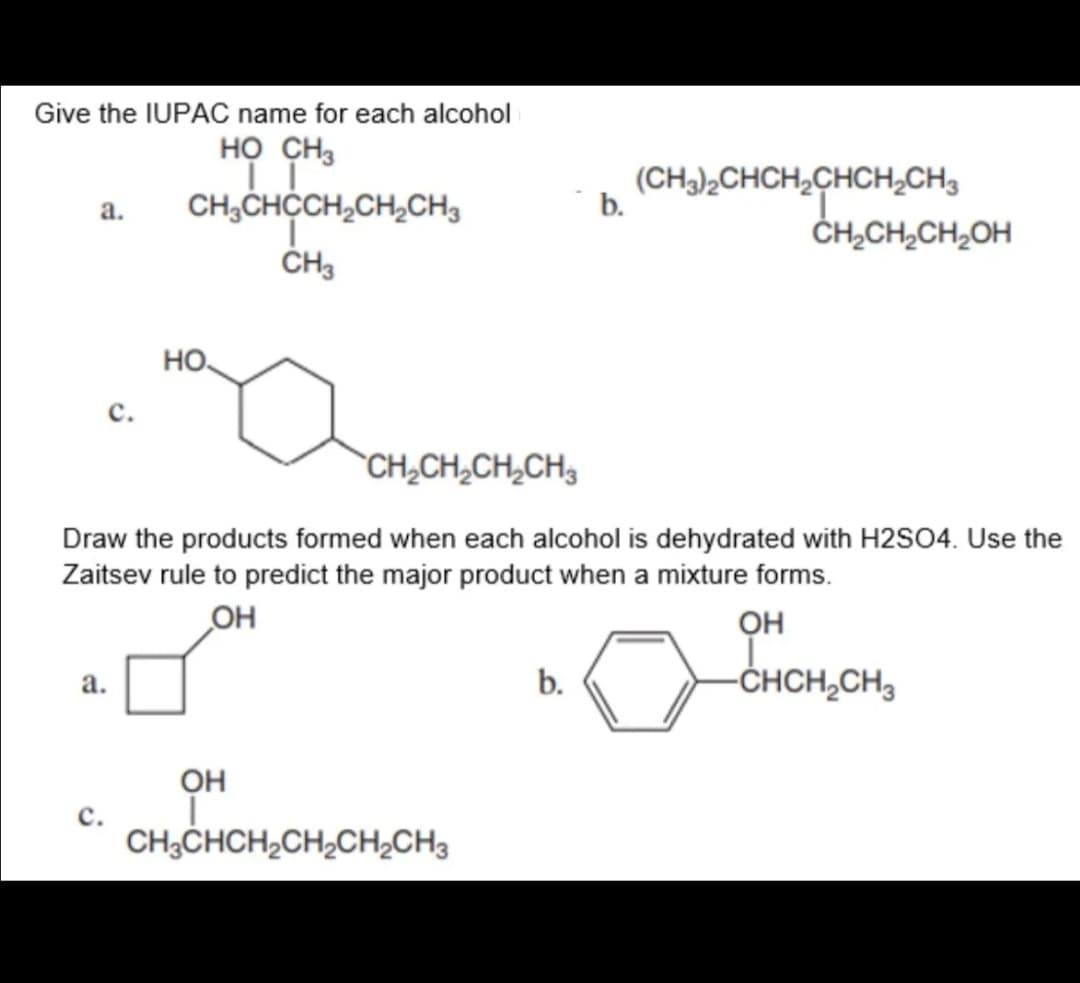 Give the IUPAC name for each alcohol
но сн
CH,CHCCH,CH,CH3
(CH)½CHCH,CHCH,CH3
b.
a.
CH,CH,CH,OH
HO.
с.
CH,CH,CH,CH,
Draw the products formed when each alcohol is dehydrated with H2SO4. Use the
Zaitsev rule to predict the major product when a mixture forms.
OH
он
b.
-CHCH,CH3
а.
Он
с.
CH3CHCH2CH,CH;CH3

