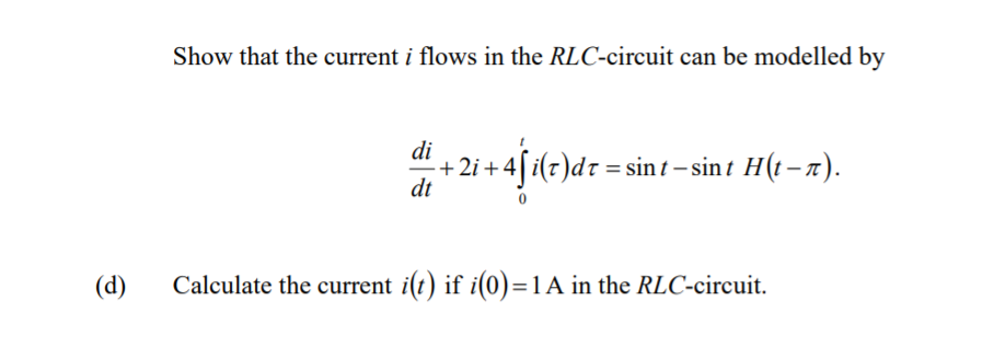 Show that the current i flows in the RLC-circuit can be modelled by
di
+2i + 4[i(7)dr = sin t – sin t H(t – 7).
dt
(d)
Calculate the current i(t) if i(0)=1 A in the RLC-circuit.
