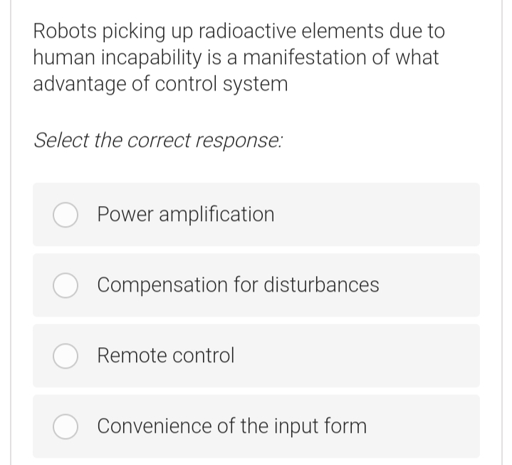 Robots picking up radioactive elements due to
human incapability is a manifestation of what
advantage of control system
Select the correct response:
Power amplification
Compensation for disturbances
O Remote control
Convenience of the input form
