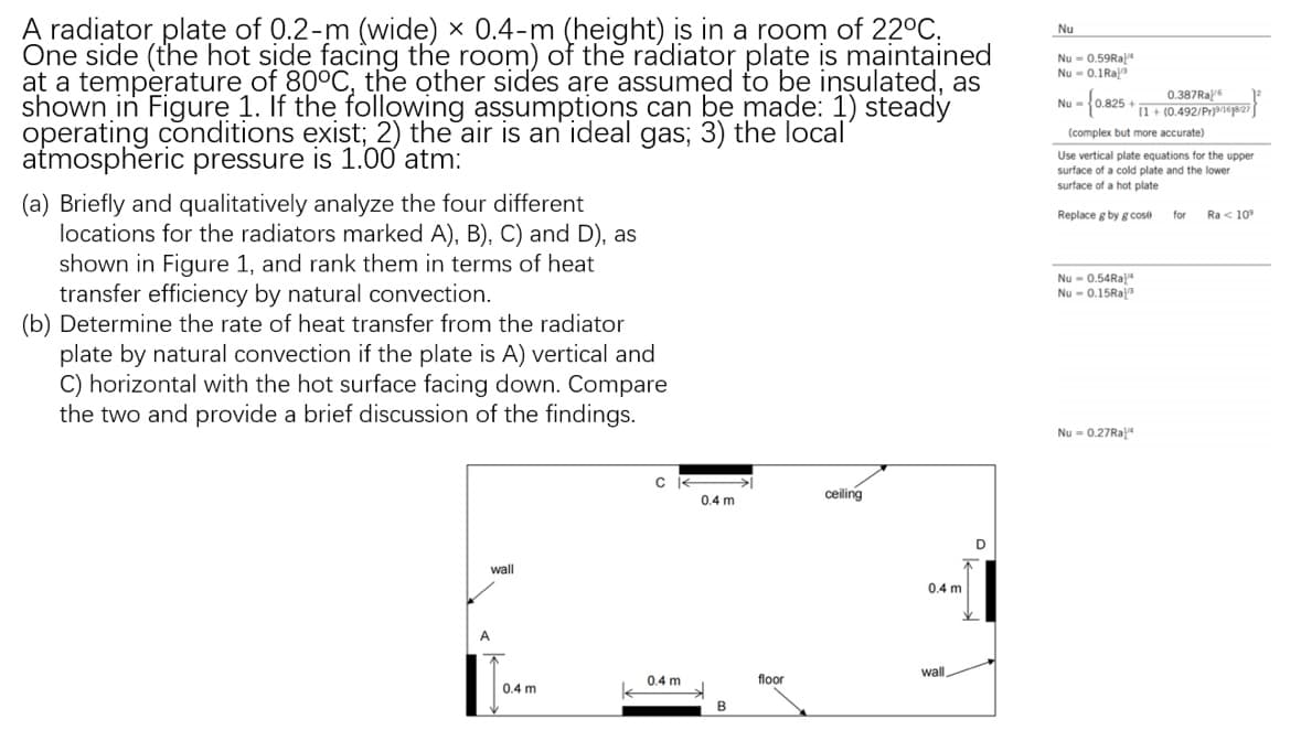 A radiator plate of 0.2-m (wide) x 0.4-m (height) is in a room of 22°C.
One side (the hot side facing the room) of the radiator plate is maintained
at a temperature of 80°C, the other sides are assumed to be insulated, as
shown in Figure 1. If the following assumptions can be made: 1) steady
operating conditions exist; 2) the air an ideal gas; 3) the local'
atmospheric pressure is 1.00 atm:
(a) Briefly and qualitatively analyze the four different
locations for the radiators marked A), B), C) and D), as
shown in Figure 1, and rank them in terms of heat
transfer efficiency by natural convection.
(b) Determine the rate of heat transfer from the radiator
plate by natural convection if the plate is A) vertical and
C) horizontal with the hot surface facing down. Compare
the two and provide a brief discussion of the findings.
wall
A
0.4 mi
C
0.4 m
0.4 m
B
floor
ceiling
0.4 m
wall
Nu
Nu=0.59Ra
Nu-0.1 Raa
0.387Ral
Nu-
- {0.825 + 11 + (0.492/Pr)162)
(complex but more accurate)
Use vertical plate equations for the upper
surface of a cold plate and the lower
surface of a hot plate
Replace g by g cose
Nu-0.54Ra
Nu-0.15Ra
Nu = 0.27Ral
for
Ra < 10⁹