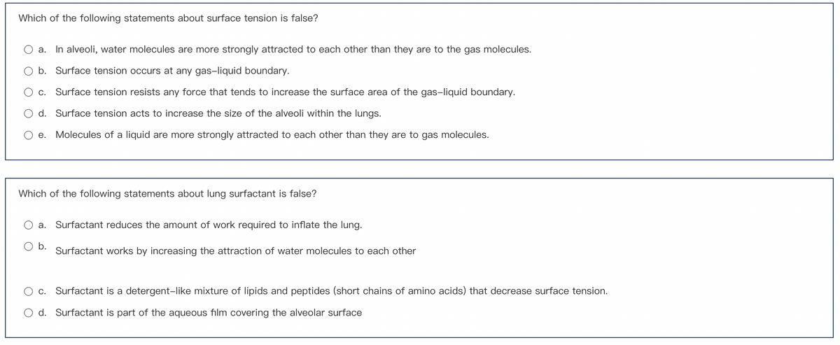 Which of the following statements about surface tension is false?
a. In alveoli, water molecules are more strongly attracted to each other than they are to the gas molecules.
b. Surface tension occurs at any gas-liquid boundary.
C. Surface tension resists any force that tends to increase the surface area of the gas-liquid boundary.
d. Surface tension acts to increase the size of the alveoli within the lungs.
e. Molecules of a liquid are more strongly attracted to each other than they are to gas molecules.
Which of the following statements about lung surfactant is false?
a. Surfactant reduces the amount of work required to inflate the lung.
O b.
Surfactant works by increasing the attraction of water molecules to each other
c. Surfactant is a detergent-like mixture of lipids and peptides (short chains of amino acids) that decrease surface tension.
d. Surfactant is part of the aqueous film covering the alveolar surface