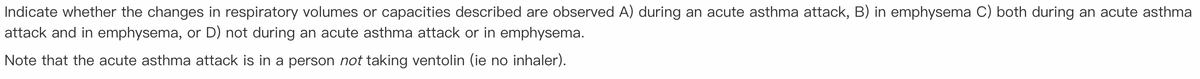 Indicate whether the changes in respiratory volumes or capacities described are observed A) during an acute asthma attack, B) in emphysema C) both during an acute asthma
attack and in emphysema, or D) not during an acute asthma attack or in emphysema.
Note that the acute asthma attack is in a person not taking ventolin (ie no inhaler).
