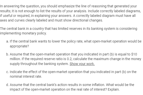 In answering the question, you should emphasize the line of reasoning that generated your
results; it is not enough to list the results of your analysis. Include correctly labeled diagrams,
if useful or required, in explaining your answers. A correctly labeled diagram must have all
axes and curves clearly labeled and must show directional changes.
The central bank in a country that has limited reserves in its banking system is considering
implementing monetary policy.
a. If the central bank wants to lower the policy rate, what open-market operation would be
appropriate?
b. Assume that the open-market operation that you indicated in part (b) is equal to $10
million. If the required reserve ratio is 0.2, calculate the maximum change in the money
supply throughout the banking system. Show your work.
c. Indicate the effect of the open-market operation that you indicated in part (b) on the
nominal interest rate.
d. Assume that the central bank's action results in some inflation. What would be the
impact of the open-market operation on the real rate of interest? Explain.