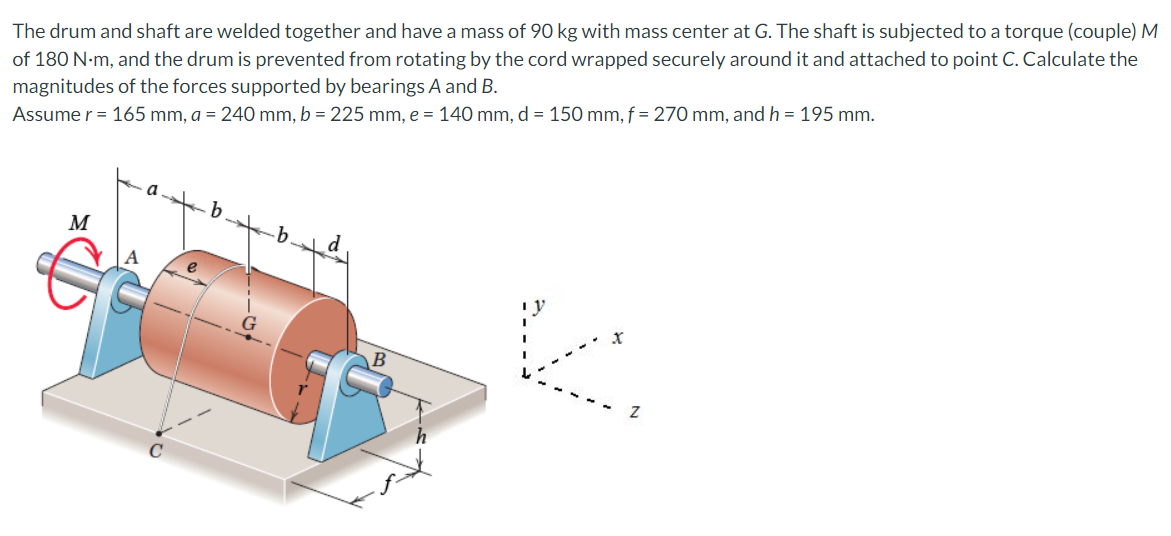 of 180 N-m, and the drum is prevented from rotating by the cord wrapped securely around it and attached to point C. Calculate the
magnitudes of the forces supported by bearings A and B.
Assume r = 165 mm, a = 240 mm, b = 225 mm, e = 140 mm, d = 150 mm, f = 270 mm, and h = 195 mm.
The drum and shaft are welded together and have a mass of 90 kg with mass center at G. The shaft is subjected to a torque (couple) M
M
.b
