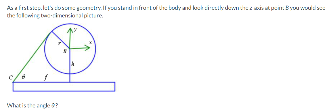 As a first step, let's do some geometry. If you stand in front of the body and look directly down the z-axis at point B you would see
the following two-dimensional picture.
B
C
What is the angle 0?
