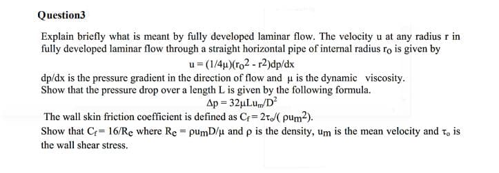 Question3
Explain briefly what is meant by fully developed laminar flow. The velocity u at any radius r in
fully developed laminar flow through a straight horizontal pipe of internal radius ro is given by
u= (1/4µ)(ro2 - r2)dp/dx
dp/dx is the pressure gradient in the direction of flow and u is the dynamic viscosity.
Show that the pressure drop over a length L is given by the following formula.
Ap = 32µLu/D?
The wall skin friction coefficient is defined as Cr = 2t( pum2).
Show that C= 16/Re where Re = pumD/u and p is the density, um is the mean velocity and t, is
the wall shear stress.
