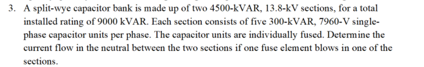 3. A split-wye capacitor bank is made up of two 4500-kVAR, 13.8-kV sections, for a total
installed rating of 9000 kVAR. Each section consists of five 300-kVAR, 7960-V single-
phase capacitor units per phase. The capacitor units are individually fused. Determine the
current flow in the neutral between the two sections if one fuse element blows in one of the
sections.