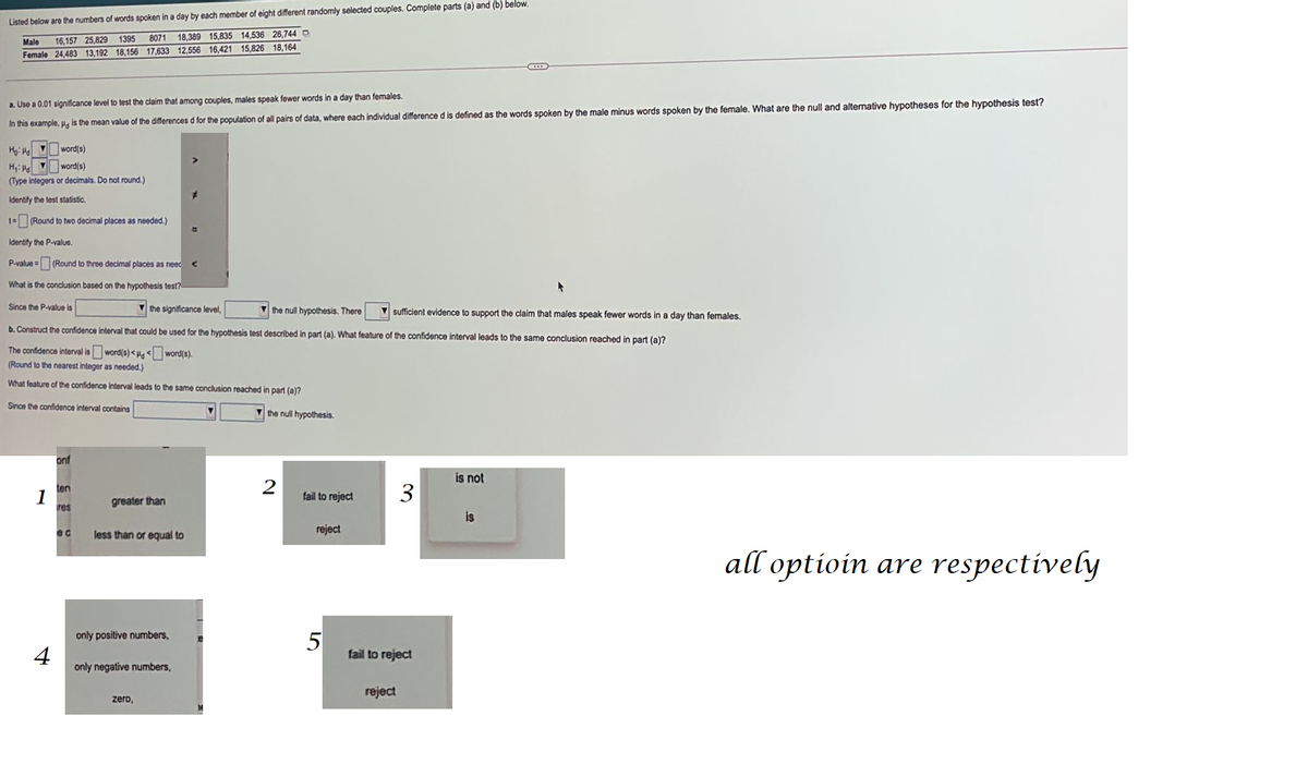 Listed below are the numbers of words spoken in a day by each member of eight different randomly selected couples. Complete parts (a) and (b) below.
1395 8071
Male 16,157 25,829
18,389 15,835 14,536 26,744 O
Female 24,483 13,192 18,156 17,633 12,556 16,421 15,826 18,164
a. Use a 0.01 significance level to test the claim that among couples, males speak fewer words in a day than females.
In this example, p is the mean value of the differences d for the population of all pairs of data, where each individual difference d is defined as the words spoken by the male minus words spoken by the female. What are the null and alternative hypotheses for the hypothesis test?
Ho: He word(s)
word(s)
H₁: Pd
(Type integers or decimals. Do not round.)
Identify the test statistic.
t=(Round to two decimal places as needed.)
Identify the P-value.
P-value= (Round to three decimal places as need
▸
What is the conclusion based on the hypothesis test?
Since the P-value is
the significance level,
the null hypothesis. There
sufficient evidence to support the claim that males speak fewer words in a day than females.
b. Construct the confidence interval that could be used for the hypothesis test described in part (a). What feature of the confidence interval leads to the same conclusion reached in part (a)?
The confidence interval is word(s)<<
word(s).
(Round to the nearest integer as needed.)
What feature of the confidence interval leads to the same conclusion reached in part (a)?
Since the confidence interval contains
1
4
onf
ten
res
ec
greater than
less than or equal to
only positive numbers,
only negative numbers,
=
zero,
the null hypothesis.
2
fail to reject
reject
5
3
fail to reject
reject
is not
is
all optioin are respectively