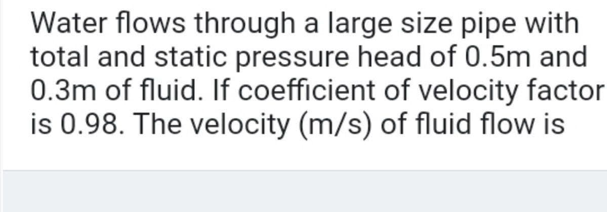 Water flows through a large size pipe with
total and static pressure head of 0.5m and
0.3m of fluid. If coefficient of velocity factor
is 0.98. The velocity (m/s) of fluid flow is
