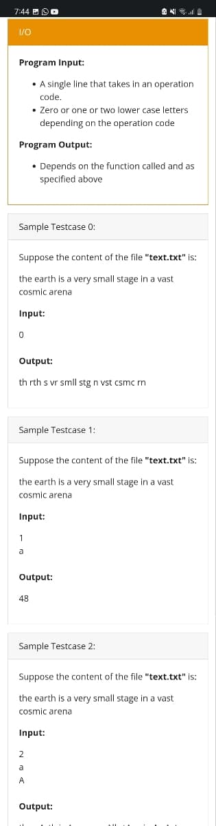 7:44
I/O
Program Input:
• A single line that takes in an operation
code.
• Zero or one or two lower case letters
depending on the operation code
Program Output:
• Depends on the function called and as
specified above
Sample Testcase 0:
Suppose the content of the file "text.txt" is:
the earth is a very small stage in a vast
cosmic arena
Input:
0
Output:
th rth s vr smll stg n vst csmc rn
Sample Testcase 1:
Suppose the content of the file "text.txt" is:
the earth is a very small stage in a vast
cosmic arena
Input:
1
a
Output:
48
Sample Testcase 2:
Suppose the content of the file "text.txt" is:
the earth is a very small stage in a vast
cosmic arena
Input:
2
a
A
Output: