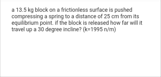 a 13.5 kg block on a frictionless surface is pushed
compressing a spring to a distance of 25 cm from its
equilibrium point. if the block is released how far will it
travel up a 30 degree incline? (k-1995 n/m)