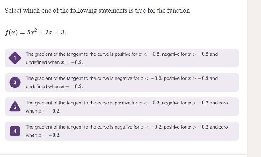 Select which one of the following statements is true for the function
f(x) = 5x²+2x+3.
1
The gradient of the tangent to the curve is positive for x < -0.2, negative for x > -0.2 and
undefined when x = -0.2.
2
3
4
The gradient of the tangent to the curve is negative for x < -0.2, positive for x > -0.2 and
undefined when x = -0.2.
The gradient of the tangent to the curve is positive for x < -0.2, negative for > -0.2 and zero
when x = -0.2.
The gradient of the tangent to the curve is negative for x < -0.2, positive for x > -0.2 and zero
when x = -0.2.