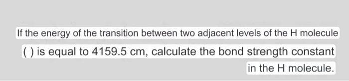 If the energy of the transition between two adjacent levels of the H molecule
() is equal to 4159.5 cm, calculate the bond strength constant
in the H molecule.