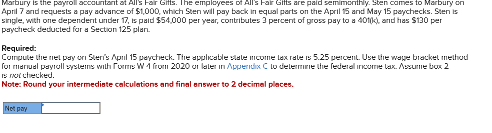 Marbury is the payroll accountant at All's Fair Gifts. The employees of All's Fair Gifts are paid semimonthly. Sten comes to Marbury on
April 7 and requests a pay advance of $1,000, which Sten will pay back in equal parts on the April 15 and May 15 paychecks. Sten is
single, with one dependent under 17, is paid $54,000 per year, contributes 3 percent of gross pay to a 401(k), and has $130 per
paycheck deducted for a Section 125 plan.
Required:
Compute the net pay on Sten's April 15 paycheck. The applicable state income tax rate is 5.25 percent. Use the wage-bracket method
for manual payroll systems with Forms W-4 from 2020 or later in Appendix C to determine the federal income tax. Assume box 2
is not checked.
Note: Round your intermediate calculations and final answer to 2 decimal places.
Net pay