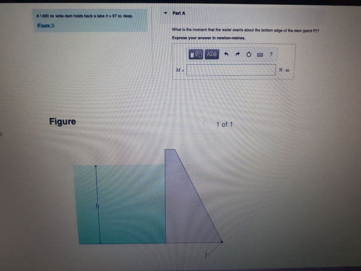 A 1400 m wide dam holds back a lake h=97 m deep.
(Figure 1)
Figure
Part A
What is the moment that the water exerts about the bottom edge of the dam (point P)?
Express your answer in newton-metres.
LIVE ΑΣΦ
3
?
M=
N-m
1 of 1