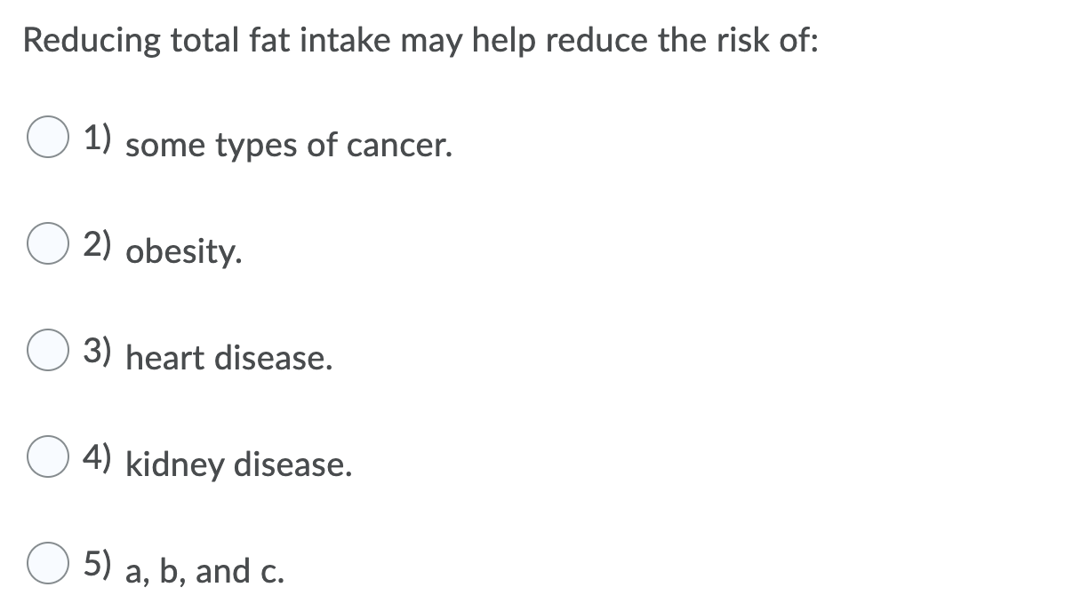 Reducing total fat intake may help reduce the risk of:
1)
some types of cancer.
2) obesity.
3) heart disease.
4) kidney disease.
5)
a, b, and c.
